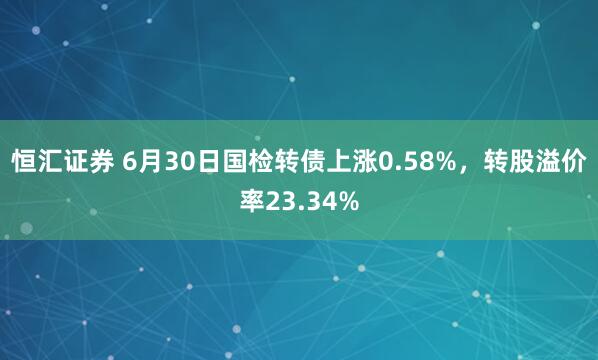 恒汇证券 6月30日国检转债上涨0.58%，转股溢价率23.34%
