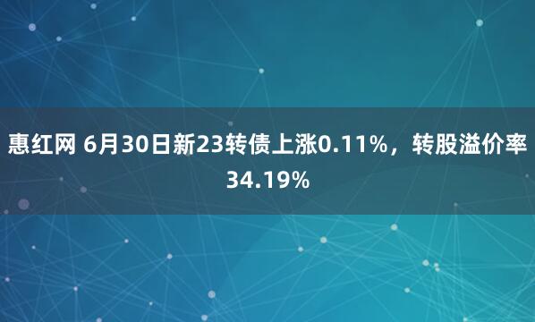 惠红网 6月30日新23转债上涨0.11%，转股溢价率34.19%