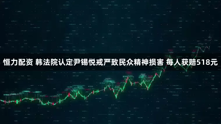 恒力配资 韩法院认定尹锡悦戒严致民众精神损害 每人获赔518元