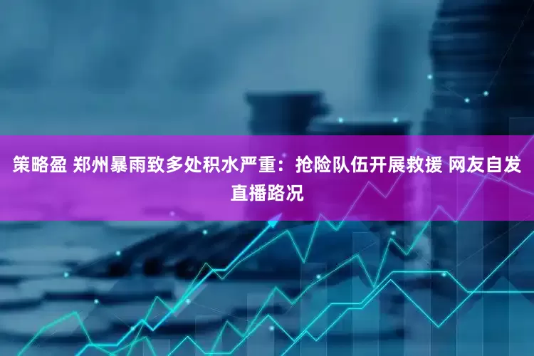 策略盈 郑州暴雨致多处积水严重：抢险队伍开展救援 网友自发直播路况