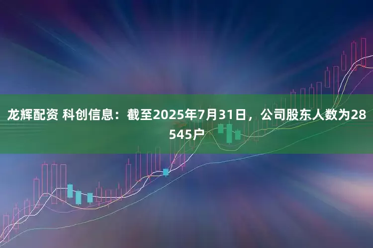 龙辉配资 科创信息：截至2025年7月31日，公司股东人数为28545户