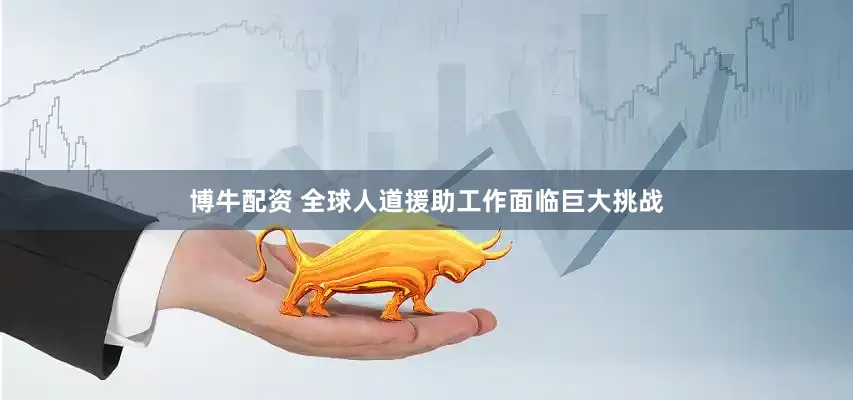 博牛配资 全球人道援助工作面临巨大挑战