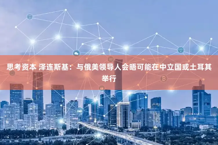思考资本 泽连斯基：与俄美领导人会晤可能在中立国或土耳其举行