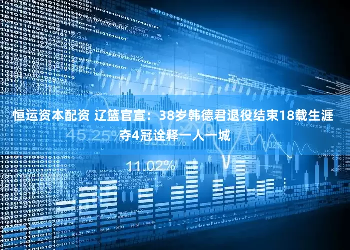 恒运资本配资 辽篮官宣：38岁韩德君退役结束18载生涯 夺4冠诠释一人一城