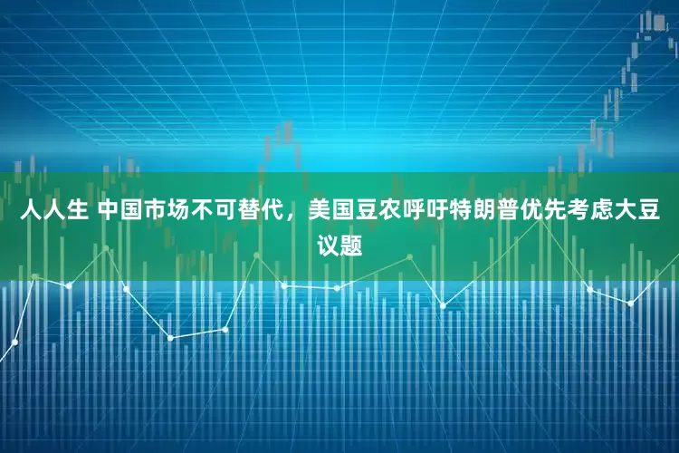 人人生 中国市场不可替代，美国豆农呼吁特朗普优先考虑大豆议题