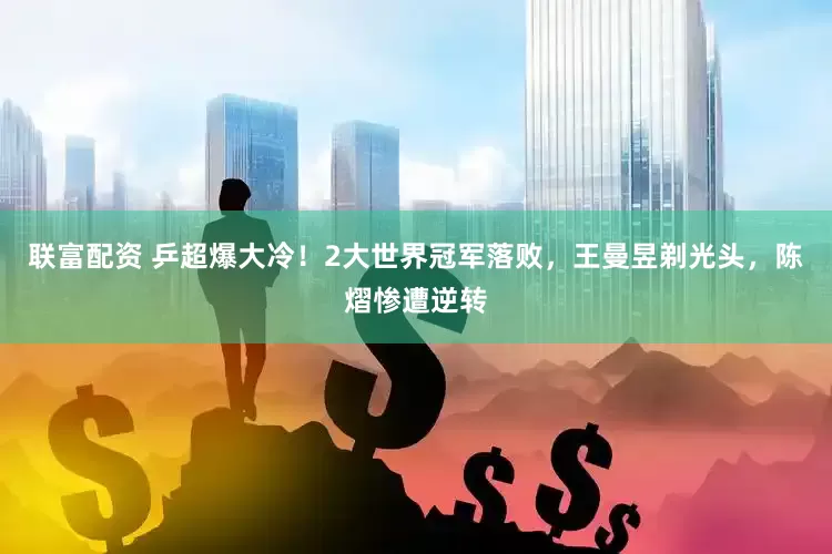 联富配资 乒超爆大冷！2大世界冠军落败，王曼昱剃光头，陈熠惨遭逆转