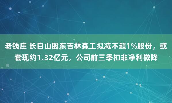老钱庄 长白山股东吉林森工拟减不超1%股份，或套现约1.32亿元，公司前三季扣非净利微降