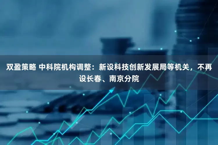 双盈策略 中科院机构调整：新设科技创新发展局等机关，不再设长春、南京分院