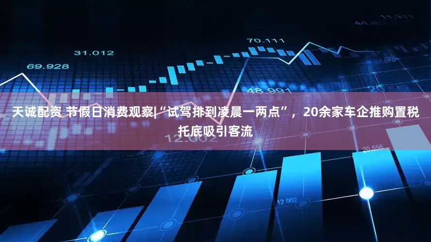 天诚配资 节假日消费观察|“试驾排到凌晨一两点”，20余家车企推购置税托底吸引客流