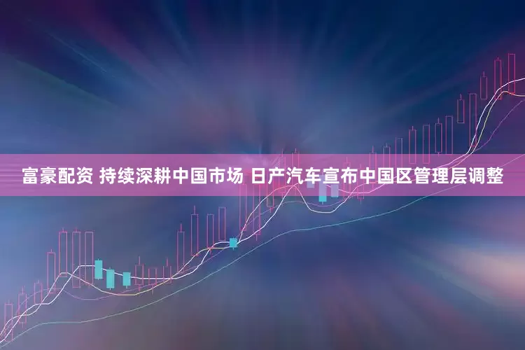 富豪配资 持续深耕中国市场 日产汽车宣布中国区管理层调整