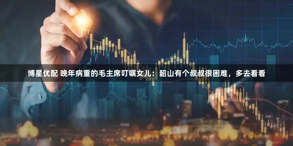 博星优配 晚年病重的毛主席叮嘱女儿：韶山有个叔叔很困难，多去看看