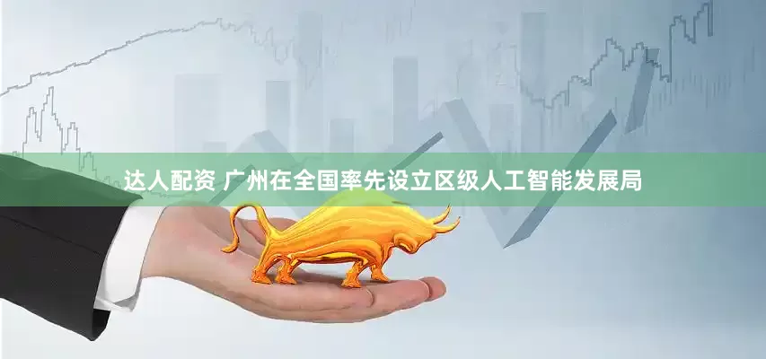 达人配资 广州在全国率先设立区级人工智能发展局