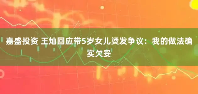 嘉盛投资 王灿回应带5岁女儿烫发争议：我的做法确实欠妥